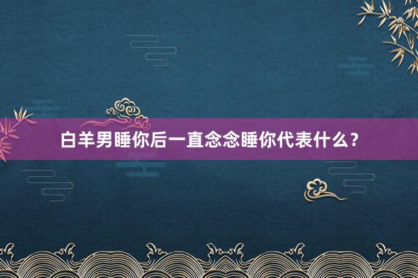 白羊男睡你后一直念念睡你代表什么？