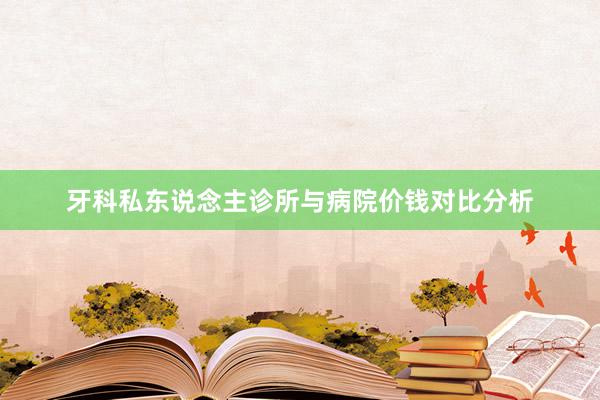牙科私东说念主诊所与病院价钱对比分析