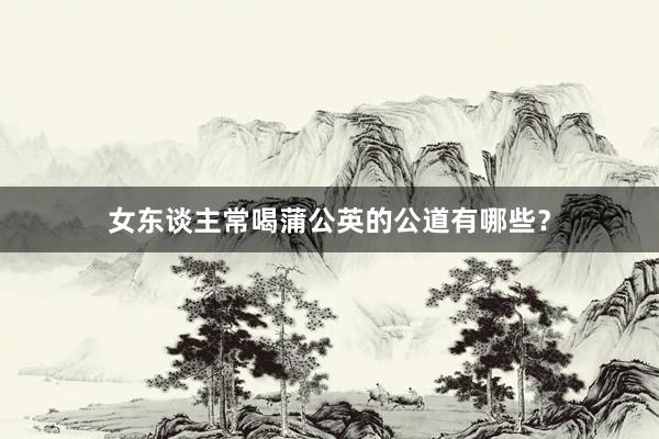女东谈主常喝蒲公英的公道有哪些？