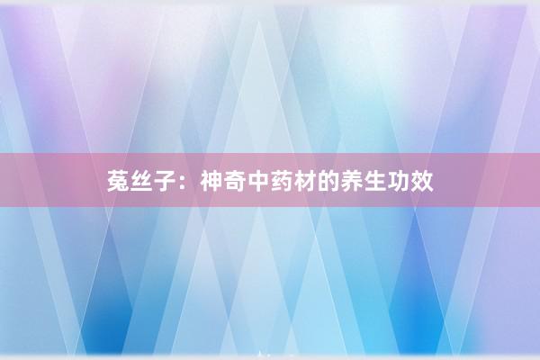 菟丝子：神奇中药材的养生功效