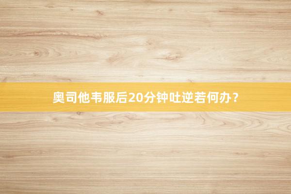 奥司他韦服后20分钟吐逆若何办？