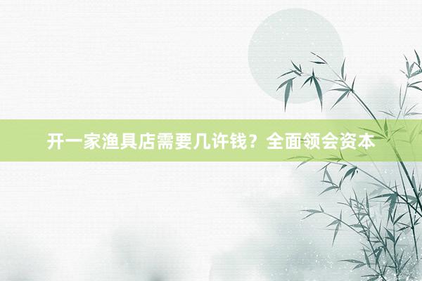 开一家渔具店需要几许钱？全面领会资本