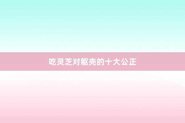 吃灵芝对躯壳的十大公正