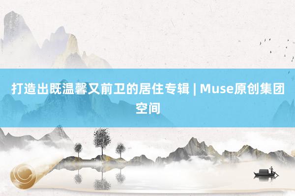 打造出既温馨又前卫的居住专辑 | Muse原创集团空间