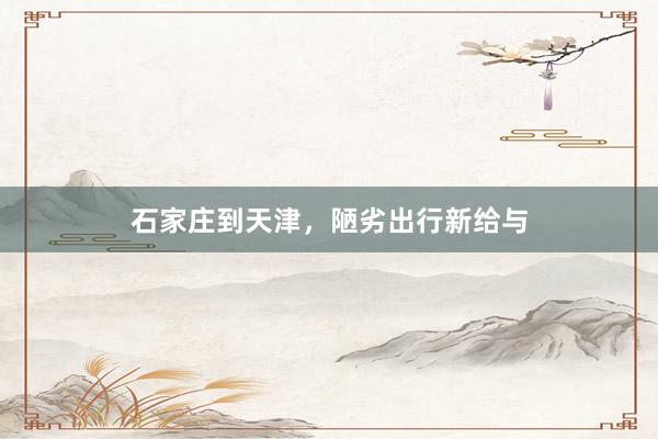 石家庄到天津,陋劣出行新给与